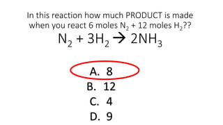 In this reaction how much PRODUCT is made
when you react 6 moles N2 + 12 moles H2??
N2 + 3H2  2NH3
A. 8
B. 12
C. 4
D. 9
 
