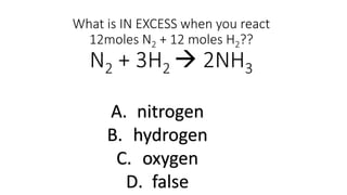 What is IN EXCESS when you react
12moles N2 + 12 moles H2??
N2 + 3H2  2NH3
A. nitrogen
B. hydrogen
C. oxygen
D. false
 