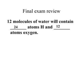 Final exam review
12 molecules of water will contain
_______ atoms H and _______
atoms oxygen.
24 12
 