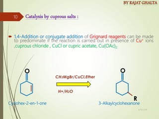  1,4-Addition or conjugate addition of Grignard reagents can be made
to predominate if the reaction is carried out in presence of Cu+ ions
,cuprous chloride , CuCl or cupric acetate, Cu(OAc)2.
Catalysis by cuprous salts :
Cyclohex-2-en-1-one 3-Alkaylcyclohexanone
4/10/2018
10
 