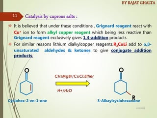  It is believed that under these conditions , Grignard reagent react with
Cu+ ion to form alkyl copper reagent which being less reactive than
Grignard reagent exclusively gives 1,4-addition products.
 For similar reasons lithium dialkylcopper reagents,R2CuLi add to α,β-
unsaturated aldehydes & ketones to give conjugate addition
products.
Catalysis by cuprous salts :
Cyclohex-2-en-1-one 3-Alkaylcyclohexanone
4/10/2018
11
 