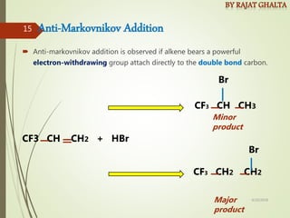 Anti-Markovnikov Addition
 Anti-markovnikov addition is observed if alkene bears a powerful
electron-withdrawing group attach directly to the double bond carbon.
CF3 CH CH2 + HBr
CF3 CH CH3
CF3 CH2 CH2
Br
Br
Major
product
Minor
product
4/10/2018
15
 