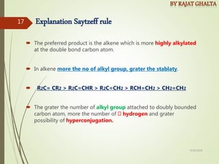 Explanation Saytzeff rule
 The preferred product is the alkene which is more highly alkylated
at the double bond carbon atom.
 In alkene more the no of alkyl group, grater the stablaty.
 R2C= CR2 > R2C=CHR > R2C=CH2 > RCH=CH2 > CH2=CH2
 The grater the number of alkyl group attached to doubly bounded
carbon atom, more the number of hydrogen and grater
possibility of hyperconjugation.
4/10/2018
17
 