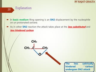  In basic medium Ring opening is an SN2 displacement by the nucleophile
on un protonated oxirane.
 As in other SN2 reaction the attack takes place at the less substituted and
less hindered carbon.
Explanation
CH3 C CH2
O
CH3
The less satirically
hindered carbon
undergoes SN2 attack
4/10/2018
20
 