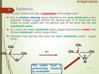  In acidic medium first step is protonation of the oxygen atom.
 Due to electron releasing group attached to the more substituted carbon
positively charged oxygen attracts the electron pair of its bond with this
carbon to grater extend then the electron pair of the bond with the less
substituted carbon.
 As a result, the more substituted carbon oxygen bond become weaker then
the less substituted carbon oxygen bond.
 Therefore ring opening take place the more substituted carbon oxygen
bond.
Explanation
CH3 C CH2
O
CH3
This weaker bond is
preferentially attacked
by nucleophile
H+ CH3 C CH2
O
CH3
H
:
+
4/10/2018
21
 