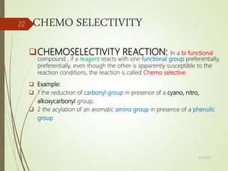 CHEMO SELECTIVITY
CHEMOSELECTIVITY REACTION: In a bi functional
compound , if a reagent reacts with one functional group preferentially,
preferentially, even though the other is apparently susceptible to the
reaction conditions, the reaction is called Chemo selective.
 Example:
 1 the reduction of carbonyl group in presence of a cyano, nitro,
alkoxycarbonyl group,
 2 the acylation of an aromatic amino group in presence of a phenolic
group
4/10/2018
22
 