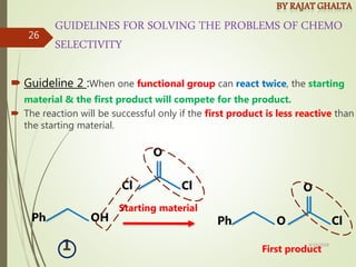 GUIDELINES FOR SOLVING THE PROBLEMS OF CHEMO
SELECTIVITY
 Guideline 2 :When one functional group can react twice, the starting
material & the first product will compete for the product.
 The reaction will be successful only if the first product is less reactive than
the starting material.
O Cl
Ph
O
OH
Ph
Cl
O
Cl
First product
Starting material
1 4/10/2018
26
 
