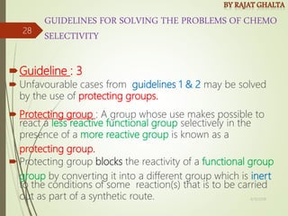 GUIDELINES FOR SOLVING THE PROBLEMS OF CHEMO
SELECTIVITY
Guideline : 3
 Unfavourable cases from guidelines 1 & 2 may be solved
by the use of protecting groups.
 Protecting group : A group whose use makes possible to
react a less reactive functional group selectively in the
presence of a more reactive group is known as a
protecting group.
 Protecting group blocks the reactivity of a functional group
group by converting it into a different group which is inert
to the conditions of some reaction(s) that is to be carried
out as part of a synthetic route. 4/10/2018
28
 