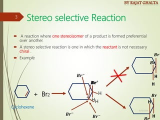Stereo selective Reaction
 A reaction where one stereoisomer of a product is formed preferential
over another.
 A stereo selective reaction is one in which the reactant is not necessary
chiral .
 Example
𝑩𝒓+
+ Br2
H
H
𝑩𝒓−
Cyclohexene
+
𝑩𝒓
H
𝑩𝒓−
𝑩𝒓−
4/10/2018
3
 