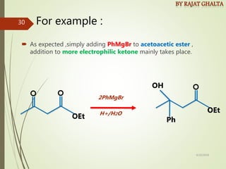 For example :
 As expected ,simply adding PhMgBr to acetoacetic ester ,
addition to more electrophilic ketone mainly takes place.
OEt
OEt
Ph
OH
2PhMgBr
H+/H2O
4/10/2018
30
 