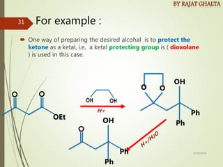 For example :
 One way of preparing the desired alcohal is to protect the
ketone as a ketal, i.e, a ketal protecting group is ( dioxolane
) is used in this case.
OEt
H+
OH
Ph
Ph
O O
OH
Ph
Ph
4/10/2018
31
 