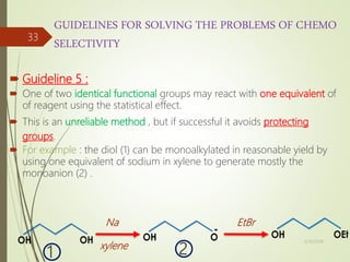 GUIDELINES FOR SOLVING THE PROBLEMS OF CHEMO
SELECTIVITY
 Guideline 5 :
 One of two identical functional groups may react with one equivalent of
of reagent using the statistical effect.
 This is an unreliable method , but if successful it avoids protecting
groups.
 For example : the diol (1) can be monoalkylated in reasonable yield by
using one equivalent of sodium in xylene to generate mostly the
monoanion (2) .
Na
xylene
EtBr
1 2
4/10/2018
33
 