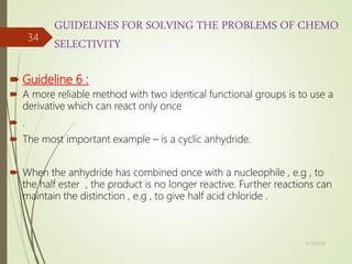 GUIDELINES FOR SOLVING THE PROBLEMS OF CHEMO
SELECTIVITY
 Guideline 6 :
 A more reliable method with two identical functional groups is to use a
derivative which can react only once
 .
 The most important example – is a cyclic anhydride.
 When the anhydride has combined once with a nucleophile , e.g , to
the half ester , the product is no longer reactive. Further reactions can
maintain the distinction , e.g , to give half acid chloride .
4/10/2018
34
 