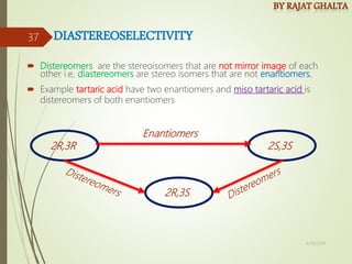 DIASTEREOSELECTIVITY
 Distereomers are the stereoisomers that are not mirror image of each
other i.e, diastereomers are stereo isomers that are not enantiomers.
 Example tartaric acid have two enantiomers and miso tartaric acid is
distereomers of both enantiomers
2R,3R 2S,3S
2R,3S
Enantiomers
4/10/2018
37
 