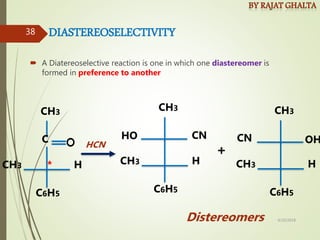 DIASTEREOSELECTIVITY
 A Diatereoselective reaction is one in which one diastereomer is
formed in preference to another
CH3
C6H5
CH3 H
C
*
HO CN
CH3
C6H5
CH3 H
OH
CN
CH3
C6H5
CH3 H
+
HCN
Distereomers 4/10/2018
38
 