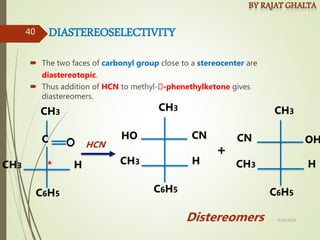 DIASTEREOSELECTIVITY
 The two faces of carbonyl group close to a stereocenter are
diastereotopic.
 Thus addition of HCN to methyl- -phenethylketone gives
diastereomers.
CH3
C6H5
CH3 H
C
*
HO CN
CH3
C6H5
CH3 H
OH
CN
CH3
C6H5
CH3 H
+
HCN
Distereomers 4/10/2018
40
 