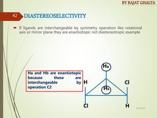  If ligands are interchangeable by symmetry operation like rotational
axis or mirror plane they are enantiotopic not diastereotropic example
DIASTEREOSELECTIVITY
Cl
H
Hb
H
Ha
Cl
Ha and Hb are enantiotopic
because these are
interchangeable by
operation C2
4/10/2018
42
 