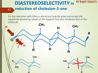 On the reduction with lithium aluminum hydride gives exclusively the
equatorial alcohol by attack of the reagent from less hindered face of the
molecule
DIASTEREOSELECTIVITY in
reduction of cholestan-3-one
H H
H
H
CH3
CH3
R
H-
H-
4/10/2018
43
 