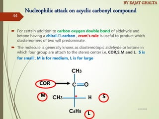Nucleophilic attack on acyclic carbonyl compound
 For certain addition to carbon oxygen double bond of aldehyde and
ketone having a chiral- -carbon , cram’s rule is useful to product which
diastereomers of two will predominate.
 The molecule is generally knows as diastereotopic aldehyde or ketone in
which four group are attach to the stereo center i.e, COR,S,M and L. S is
for small , M is for medium, L is for large
L
M S
COR
4/10/2018
44
 
