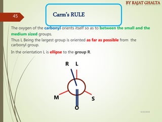 Carm’s RULE
The oxygen of the carbonyl orients itself so as to between the small and the
medium sized groups.
Thus L Being the largest group is oriented as far as possible from the
carbonyl group.
In the orientation L is ellipse to the group R.
M S
L
O
R
4/10/2018
45
 