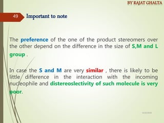 Important to note
The preference of the one of the product stereomers over
the other depend on the difference in the size of S,M and L
group .
In case the S and M are very similar , there is likely to be
little difference in the interaction with the incoming
nucleophile and distereoslectivity of such molecule is very
poor.
4/10/2018
49
 
