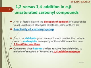 1,2-versus 1,4-addition in α,β-
unsaturated carbonyl compounds
 A no. of factors govern the direction of addition of nucleophiles
to α,β-unsaturated aldehydes & ketones. some of them are
 Reactivity of carbonyl group :
 Since the aldehyde group are much more reactive than ketone
towards nucleophile, so majority of the addition reactions are
1,2-addition reactions.
 Conversely, since ketones are less reactive than aldehydes, so
majority of reactions of ketones are 1,4-addition reactions.
4/10/2018
5
 