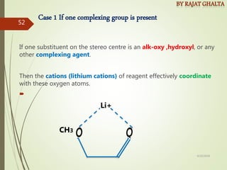 Case 1 If one complexing group is present
If one substituent on the stereo centre is an alk-oxy ,hydroxyl, or any
other complexing agent.
Then the cations (lithium cations) of reagent effectively coordinate
with these oxygen atoms.

CH3
Li+
4/10/2018
52
 