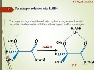For example reduction with LiAlH4
The reagent brings about the reduction by first acting as a conformation
locker by coordinating by both the methoxy oxygen and ketone oxygen.
CH3
C6H5 p-tolyl
H
Li+
CH3
C6H5 p-tolyl
H
LiAlH4
H3Al-H
T.S
4/10/2018
53
 