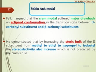  Felkin argued that the cram modal suffered major drawback
an eclipsed conformation in the transition state between -
carbonyl substituent and β-carbonyl substituent.
 He demonstrated that by increasing the steric bulk of the
substituent from methyl to ethyl to isopropyl to isobutyl
the stereoslectivity also increase which is not predicted by
the cram’s rule .
C
Felkin Anh modal
4/10/2018
57
 