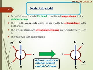C
Felkin Anh modal
 In the Felkine Anh modal C-L bond is positioned perpendicular to the
carbonyl group.
 This is un like cram’s rule where L is assumed to be antipariplaner to the
C=O group.
 This argument removes unfavorable eclipsing interaction between L and
R.
 There are two such conformation
L
S
R
O
M
L
S
R
O
M
Interconverted via
rotation around
central C-C bond
4/10/2018
59
 