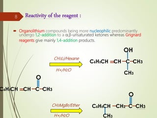 Reactivity of the reagent :
 Organolithium compounds being more nucleophilic predominantly
undergo 1,2-addition to a α,β-unsaturated ketones whereas Grignard
reagents give mainly 1,4-addition products.
CH3MgBr/Ether
CH3Li/Hexane
H+/H2O
H+/H2O
4/10/2018
8
 
