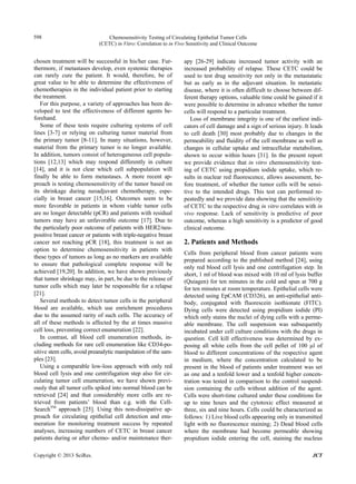 Chemosensitivity Testing of Circulating Epithelial Tumor Cells
(CETC) in Vitro: Correlation to in Vivo Sensitivity and Clinical Outcome
598
chosen treatment will be successful in his/her case. Fur-
thermore, if metastases develop, even systemic therapies
can rarely cure the patient. It would, therefore, be of
great value to be able to determine the effectiveness of
chemotherapies in the individual patient prior to starting
the treatment.
For this purpose, a variety of approaches has been de-
veloped to test the effectiveness of different agents be-
forehand.
Some of these tests require culturing systems of cell
lines [3-7] or relying on culturing tumor material from
the primary tumor [8-11]. In many situations, however,
material from the primary tumor is no longer available.
In addition, tumors consist of heterogeneous cell popula-
tions [12,13] which may respond differently in culture
[14], and it is not clear which cell subpopulation will
finally be able to form metastases. A more recent ap-
proach is testing chemosensitivity of the tumor based on
its shrinkage during neoadjuvant chemotherapy, espe-
cially in breast cancer [15,16]. Outcomes seem to be
more favorable in patients in whom viable tumor cells
are no longer detectable (pCR) and patients with residual
tumors may have an unfavorable outcome [17]. Due to
the particularly poor outcome of patients with HER2/neu-
positive breast cancer or patients with triple-negative breast
cancer not reaching pCR [18], this treatment is not an
option to determine chemosensitivity in patients with
these types of tumors as long as no markers are available
to ensure that pathological complete response will be
achieved [19,20]. In addition, we have shown previously
that tumor shrinkage may, in part, be due to the release of
tumor cells which may later be responsible for a relapse
[21].
Several methods to detect tumor cells in the peripheral
blood are available, which use enrichment procedures
due to the assumed rarity of such cells. The accuracy of
all of these methods is affected by the at times massive
cell loss, preventing correct enumeration [22].
In contrast, all blood cell enumeration methods, in-
cluding methods for rare cell enumeration like CD34-po-
sitive stem cells, avoid preanalytic manipulation of the sam-
ples [23].
Using a comparable low-loss approach with only red
blood cell lysis and one centrifugation step also for cir-
culating tumor cell enumeration, we have shown previ-
ously that all tumor cells spiked into normal blood can be
retrieved [24] and that considerably more cells are re-
trieved from patients’ blood than e.g. with the Cell-
SearchTM
approach [25]. Using this non-dissipative ap-
proach for circulating epithelial cell detection and enu-
meration for monitoring treatment success by repeated
analyses, increasing numbers of CETC in breast cancer
patients during or after chemo- and/or maintenance ther-
apy [26-29] indicate increased tumor activity with an
increased probability of relapse. These CETC could be
used to test drug sensitivity not only in the metastatatic
but as early as in the adjuvant situation. In metastatic
disease, where it is often difficult to choose between dif-
ferent therapy options, valuable time could be gained if it
were possible to determine in advance whether the tumor
cells will respond to a particular treatment.
Loss of membrane integrity is one of the earliest indi-
cators of cell damage and a sign of serious injury. It leads
to cell death [30] most probably due to changes in the
permeability and fluidity of the cell membrane as well as
changes in cellular uptake and intracellular metabolism,
shown to occur within hours [31]. In the present report
we provide evidence that in vitro chemosensitivity test-
ing of CETC using propidium iodide uptake, which re-
sults in nuclear red fluorescence, allows assessment, be-
fore treatment, of whether the tumor cells will be sensi-
tive to the intended drugs. This test can performed re-
peatedly and we provide data showing that the sensitivity
of CETC to the respective drug in vitro correlates with in
vivo response. Lack of sensitivity is predictive of poor
outcome, whereas a high sensitivity is a predictor of good
clinical outcome.
2. Patients and Methods
Cells from peripheral blood from cancer patients were
prepared according to the published method [24], using
only red blood cell lysis and one centrifugation step. In
short, 1 ml of blood was mixed with 10 ml of lysis buffer
(Quiagen) for ten minutes in the cold and spun at 700 g
for ten minutes at room temperature. Epithelial cells were
detected using EpCAM (CD326), an anti-epithelial anti-
body, conjugated with fluorescein isothionate (FITC).
Dying cells were detected using propidium iodide (PI)
which only stains the nuclei of dying cells with a perme-
able membrane. The cell suspension was subsequently
incubated under cell culture conditions with the drugs in
question. Cell kill effectiveness was determined by ex-
posing all white cells from the cell pellet of 100 µl of
blood to different concentrations of the respective agent
in medium, where the concentration calculated to be
present in the blood of patients under treatment was set
as one and a tenfold lower and a tenfold higher concen-
tration was tested in comparison to the control suspend-
sion containing the cells without addition of the agent.
Cells were short-time cultured under these conditions for
up to nine hours and the cytotoxic effect measured at
three, six and nine hours. Cells could be characterized as
follows: 1) Live blood cells appearing only in transmitted
light with no fluorescence staining; 2) Dead blood cells
where the membrane had become permeable showing
propidium iodide entering the cell, staining the nucleus
Copyright © 2013 SciRes. JCT
 