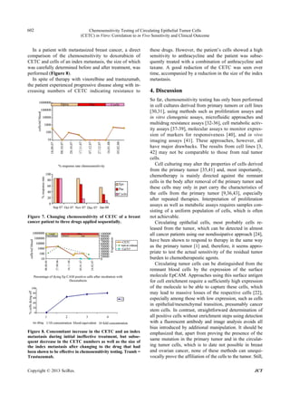 Chemosensitivity Testing of Circulating Epithelial Tumor Cells
(CETC) in Vitro: Correlation to in Vivo Sensitivity and Clinical Outcome
602
In a patient with metastasized breast cancer, a direct
comparison of the chemosensitivity to doxorubicin of
CETC and cells of an index metastasis, the size of which
was carefully determined before and after treatment, was
performed (Figure 8).
In spite of therapy with vinorelbine and trastuzumab,
the patient experienced progressive disease along with in-
creasing numbers of CETC indicating resistance to
Figure 7. Changing chemosensitivity of CETC of a breast
cancer patient to three drugs applied sequentially.
Figure 8. Concomitant increase in the CETC and an index
metastasis during initial ineffective treatment, but subse-
quent decrease in the CETC numbers as well as the size of
the index metastasis after changing to the drug that had
been shown to be effective in chemosensitivity testing. Tramb =
Trastuzumab.
these drugs. However, the patient’s cells showed a high
sensitivity to anthracycline and the patient was subse-
quently treated with a combination of anthracycline and
taxane. A good reduction of the CETC was seen over
time, accompanied by a reduction in the size of the index
metastasis.
4. Discussion
So far, chemosensitivity testing has only been performed
in cell cultures derived from primary tumors or cell lines
[30,31], using methods such as proliferation assays and
in vitro clonogenic assays, microfluidic approaches and
multidrug resistance assays [32-36], cell metabolic activ-
ity assays [37-39], molecular assays to monitor expres-
sion of markers for responsiveness [40], and in vivo
imaging assays [41]. These approaches, however, all
have major drawbacks. The results from cell lines [3,
42] may not be comparable to those from real tumor
cells.
Cell culturing may alter the properties of cells derived
from the primary tumor [35,41] and, most importantly,
chemotherapy is mainly directed against the remnant
cells in the body after removal of the primary tumor and
these cells may only in part carry the characteristics of
the cells from the primary tumor [9,36,43], especially
after repeated therapies. Interpretation of proliferation
assays as well as metabolic assays requires samples con-
sisting of a uniform population of cells, which is often
not achievable.
Circulating epithelial cells, most probably cells re-
leased from the tumor, which can be detected in almost
all cancer patients using our nondissipative approach [24],
have been shown to respond to therapy in the same way
as the primary tumor [1] and, therefore, it seems appro-
priate to test the actual sensitivity of the residual tumor
burden to chemotherapeutic agents.
Circulating tumor cells can be distinguished from the
remnant blood cells by the expression of the surface
molecule EpCAM. Approaches using this surface antigen
for cell enrichment require a sufficiently high expression
of the molecule to be able to capture these cells, which
may lead to massive losses of the respective cells [22],
especially among those with low expression, such as cells
in epithelial/mesenchymal transition, presumably cancer
stem cells. In contrast, straightforward determination of
all positive cells without enrichment steps using detection
with a fluorescent antibody and image analysis avoids all
bias introduced by additional manipulation. It should be
emphasized that, apart from proving the presence of the
same mutation in the primary tumor and in the circulat-
ing tumor cells, which is to date not possible in breast
and ovarian cancer, none of these methods can unequi-
vocally prove the affiliation of the cells to the tumor. Still,
Copyright © 2013 SciRes. JCT
 
