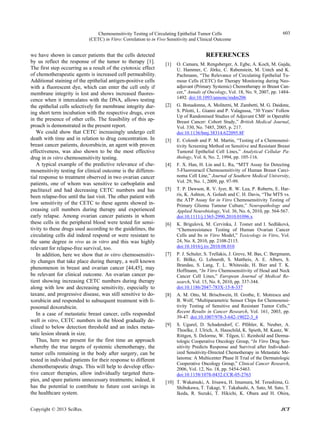 Chemosensitivity Testing of Circulating Epithelial Tumor Cells
(CETC) in Vitro: Correlation to in Vivo Sensitivity and Clinical Outcome
603
we have shown in cancer patients that the cells detected
by us reflect the response of the tumor to therapy [1].
The first step occurring as a result of the cytotoxic effect
of chemotherapeutic agents is increased cell permeability.
Additional staining of the epithelial antigen-positive cells
with a fluorescent dye, which can enter the cell only if
membrane integrity is lost and shows increased fluores-
cence when it intercalates with the DNA, allows testing
the epithelial cells selectively for membrane integrity dur-
ing short term incubation with the respective drugs, even
in the presence of other cells. The feasibility of this ap-
proach is demonstrated in the present report.
We could show that CETC increasingly undergo cell
death with time and in relation to drug concentration. In
breast cancer patients, doxorubicin, an agent with proven
effectiveness, was also shown to be the most effective
drug in in vitro chemosensitivity testing.
A typical example of the predictive relevance of che-
mosensitivity testing for clinical outcome is the differen-
tial response to treatment observed in two ovarian cancer
patients, one of whom was sensitive to carboplatin and
paclitaxel and had decreasing CETC numbers and has
been relapse-free until the last visit. The other patient with
low sensitivity of the CETC to these agents showed in-
creasing cell numbers during therapy and experienced
early relapse. Among ovarian cancer patients in whom
these cells in the peripheral blood were tested for sensi-
tivity to these drugs used according to the guidelines, the
circulating cells did indeed respond or were resistant to
the same degree in vivo as in vitro and this was highly
relevant for relapse-free survival, too.
In addition, here we show that in vitro chemosensitiv-
ity changes that take place during therapy, a well known
phenomenon in breast and ovarian cancer [44,45], may
be relevant for clinical outcome. An ovarian cancer pa-
tient showing increasing CETC numbers during therapy
along with low and decreasing sensitivity, especially to
taxane, and progressive disease, was still sensitive to do-
xorubicin and responded to subsequent treatment with li-
posomal doxorubicin.
In a case of metastatic breast cancer, cells responded
well in vitro, CETC numbers in the blood gradually de-
clined to below detection threshold and an index metas-
tatic lesion shrank in size.
Thus, here we present for the first time an approach
whereby the true targets of systemic chemotherapy, the
tumor cells remaining in the body after surgery, can be
tested in individual patients for their response to different
chemotherapeutic drugs. This will help to develop effec-
tive cancer therapies, allow individually targeted thera-
pies, and spare patients unnecessary treatments; indeed, it
has the potential to contribute to future cost savings in
the healthcare system.
REFERENCES
[1] O. Camara, M. Rengsberger, A. Egbe, A. Koch, M. Gajda,
U. Hammer, C. Jörke, C. Rabenstein, M. Untch and K.
Pachmann, “The Relevance of Circulating Epithelial Tu-
mour Cells (CETC) for Therapy Monitoring during Neo-
adjuvant (Primary Systemic) Chemotherapy in Breast Can-
cer,” Annals of Oncology, Vol. 18, No. 9, 2007, pp. 1484-
1492. doi:10.1093/annonc/mdm206
[2] G. Bonadonna, A. Moliterni, M. Zambetti, M. G. Daidone,
S. Pilotti, L. Gianni and P. Valagussa, “30 Years’ Follow
Up of Randomised Studies of Adjuvant CMF in Operable
Breast Cancer: Cohort Study,” British Medical Journal,
Vol. 330, No. 7485, 2005, p. 217.
doi:10.1136/bmj.38314.622095.8F
[3] E. Colomb and P. M. Martin, “Testing of a Chemosensi-
tivity Screening Method on Sensitive and Resistant Breast
Tumoral Epithelial Cell Lines,” Analytical Cellular Pa-
thology, Vol. 6, No. 2, 1994, pp. 105-116.
[4] F. X. Han, H. Lin and L. Ru, “MTT Assay for Detecting
5-Fluorouracil Chemosensitivity of Human Breast Carci-
noma Cell Line,” Journal of Southern Medical University,
Vol. 29, No. 1, 2009, pp. 97-99.
[5] T. P. Dawson, R. V. Iyer, R. W. Lea, P. Roberts, E. Har-
ris, K. Ashton, A. Golash and C. H. Davis, “The MTS vs.
the ATP Assay for in Vitro Chemosensitivity Testing of
Primary Glioma Tumour Culture,” Neuropathology and
Applied Neurobiology, Vol. 36, No. 6, 2010, pp. 564-567.
doi:10.1111/j.1365-2990.2010.01096.x
[6] K. Brigulová, M. Cervinka, J. Tosner and I. Sedláková,
“Chemoresistance Testing of Human Ovarian Cancer
Cells and Its in Vitro Model,” Toxicology in Vitro, Vol.
24, No. 8, 2010, pp. 2108-2115.
doi:10.1016/j.tiv.2010.08.010
[7] P. J. Schuler, S. Trellakis, J. Greve, M. Bas, C. Bergmann,
E. Bölke, G. Lehnerdt, S. Mattheis, A. E. Albers, S.
Brandau, S. Lang, T. L. Whiteside, H. Bier and T. K.
Hoffmann, “In Vitro Chemosensitivity of Head and Neck
Cancer Cell Lines,” European Journal of Medical Re-
search, Vol. 15, No. 8, 2010, pp. 337-344.
doi:10.1186/2047-783X-15-8-337
[8] A. M. Otto, M. Brischwein, H. Grothe, E. Motrescu and
B. Wolf, “Multiparametric Sensor Chips for Chemosensi-
tivity Testing of Sensitive and Resistant Tumor Cells,”
Recent Results in Cancer Research, Vol. 161, 2003, pp.
39-47. doi:10.1007/978-3-642-19022-3_4
[9] S. Ugurel, D. Schadendorf, C. Pföhler, K. Neuber, A.
Thoelke, J. Ulrich, A. Hauschild, K. Spieth, M. Kaatz, W.
Rittgen, S. Delorme, W. Tilgen, U. Reinhold and Derma-
tologic Cooperative Oncology Group, “In Vitro Drug Sen-
sitivity Predicts Response and Survival after Individual-
ized Sensitivity-Directed Chemotherapy in Metastatic Me-
lanoma: A Multicenter Phase II Trial of the Dermatologic
Cooperative Oncology Group,” Clinical Cancer Research,
2006, Vol. 12, No. 18, pp. 5454-5463.
doi:10.1158/1078-0432.CCR-05-2763
[10] T. Wakatsuki, A. Irisawa, H. Imamura, M. Terashima, G.
Shibukawa, T. Takagi, Y. Takahashi, A. Sato, M. Sato, T.
Ikeda, R. Suzuki, T. Hikichi, K. Obara and H. Ohira,
Copyright © 2013 SciRes. JCT
 