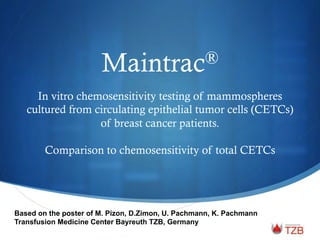 Maintrac® 
In vitro chemosensitivity testing of mammospheres 
cultured from circulating epithelial tumor cells (CETCs) 
of breast cancer patients. 
Comparison to chemosensitivity of total CETCs 
Based on the poster of M. Pizon, D.Zimon, U. Pachmann, K. Pachmann 
Transfusion Medicine Center Bayreuth TZB, Germany 
 