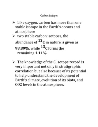 Carbon isotopes
 Like oxygen, carbon has more than one
stable isotope in the Earth's oceans and
atmosphere
 two stable carbon isotopes, the
abundance of 12C in nature is given as
98.89%, while 13C forms the
remaining 1.11%.
 The knowledge of the C isotope record is
very important not only in stratigraphic
correlation but also because of its potential
to help understand the development of
Earth’s climate, evolution of its biota, and
CO2 levels in the atmosphere.
 