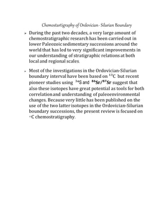 Chemostartigraphy of Ordovician- Silurian Boundary
 During the past two decades, a very large amount of
chemostratigraphic research has been carried out in
lower Paleozoicsedimentary successions around the
world that has led to very significant improvements in
our understanding of stratigraphic relations at both
localand regional scales.
 Most of the investigations in the Ordovician‐Silurian
boundary interval have been based on ¹³C but recent
pioneer studies using ³⁴S and ⁸⁶Sr/⁸⁷Sr suggest that
also these isotopes have great potential as tools for both
correlationand understanding of paleoenvironmental
changes. Because very little has been published on the
use of the two latter isotopes in the Ordovician‐Silurian
boundary successions, the present review is focused on
¹³C chemostratigraphy.
 