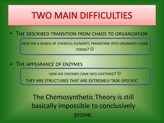 TWO MAIN DIFFICULTIESThe described transition from chaos to organizationhow did a bunch of chemical elements transform into organized living forms? •	The appearance of enzymeshow did enzymes come into existence? THEY ARE STRUCTURES THAT ARE EXTREMELY TASK-SPECIFIC.The Chemosynthetic Theory is still basically impossible to conclusively prove.