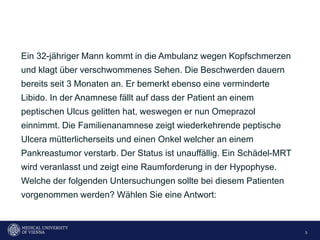 3
Ein 32-jähriger Mann kommt in die Ambulanz wegen Kopfschmerzen
und klagt über verschwommenes Sehen. Die Beschwerden dauern
bereits seit 3 Monaten an. Er bemerkt ebenso eine verminderte
Libido. In der Anamnese fällt auf dass der Patient an einem
peptischen Ulcus gelitten hat, weswegen er nun Omeprazol
einnimmt. Die Familienanamnese zeigt wiederkehrende peptische
Ulcera mütterlicherseits und einen Onkel welcher an einem
Pankreastumor verstarb. Der Status ist unauffällig. Ein Schädel-MRT
wird veranlasst und zeigt eine Raumforderung in der Hypophyse.
Welche der folgenden Untersuchungen sollte bei diesem Patienten
vorgenommen werden? Wählen Sie eine Antwort:
 