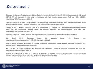 References I
30
Biswenger, V., Baumann, N., Jürschick, J., Häckl, M., Battle, C., Schwarz, J., Horn, E., & Zantl, R. (2018). Characterization of EGF-guided
MDA-MB-231 cell chemotaxis in vitro using a physiological and highly sensitive assay system. PloS one, 13(9), e0203040.
https://doi.org/10.1371/journal.pone.0203040
Flegg, J. A., Menon, S. N., Maini, P. K., & McElwain, D. L. (2015). On the mathematical modeling of wound healing angiogenesis in skin as
a reaction-transport process. Frontiers in physiology, 6, 262. https://doi.org/10.3389/fphys.2015.00262
Green, C. E., Liu, T., Montel, V., Hsiao, G., Lester, R. D., Subramaniam, S., … Klemke, R. L. (2009). Chemoattractant signaling between
tumor cells and macrophages regulates cancer cell migration, metastasis and neovascularization. PLoS ONE, 4(8).
https://doi.org/10.1371/journal.pone.0006713
Hawksley (2020). Dunn Chamber. Retrieved from: https://hawksley.co.uk/products/dunn-chamber (Accessed on: 24.03.2020)
ibidi GmbH. (2019). Chemotaxis Assays. Ibidi Application Guide, v1.1. Retrieved from:
https://ibidi.com/img/cms/resources/AG/FL_AG_035_Chemotaxis_150dpi.pdf
Irimia, D. (2010). Microfluidic Technologies for Temporal Perturbations of Chemotaxis. Annual Review of Biomedical Engineering, 12(1),
259–284. doi:10.1146/annurev-bioeng-070909-105241
Kim, B.J., Wu, M. (2012). Microfluidics for Mammalian Cell Chemotaxis. Annals of Biomedical Engineering, 40, 1316–1327.
https://doi.org/10.1007/s10439-011-0489-9
Martin, K. J. S., Muessel, M. J., Pullar, C. E., Willars, G. B., & Wardlaw, A. J. (2015). The role of phosphoinositide 3-kinases in neutrophil
migration in 3D collagen gels. PLoS ONE, 10(2), 1–18. doi:10.1371/journal.pone.0116250
 