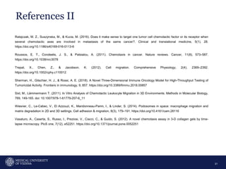 References II
31
Ratajczak, M. Z., Suszynska, M., & Kucia, M. (2016). Does it make sense to target one tumor cell chemotactic factor or its receptor when
several chemotactic axes are involved in metastasis of the same cancer?. Clinical and translational medicine, 5(1), 28.
https://doi.org/10.1186/s40169-016-0113-6
Roussos, E. T., Condeelis, J. S., & Patsialou, A. (2011). Chemotaxis in cancer. Nature reviews. Cancer, 11(8), 573–587.
https://doi.org/10.1038/nrc3078
Trepat, X., Chen, Z., & Jacobson, K. (2012). Cell migration. Comprehensive Physiology, 2(4), 2369–2392.
https://doi.org/10.1002/cphy.c110012
Sherman, H., Gitschier, H. J., & Rossi, A. E. (2018). A Novel Three-Dimensional Immune Oncology Model for High-Throughput Testing of
Tumoricidal Activity. Frontiers in immunology, 9, 857. https://doi.org/10.3389/fimmu.2018.00857
Sixt, M., Lämmermann T. (2011). In Vitro Analysis of Chemotactic Leukocyte Migration in 3D Environments. Methods in Molecular Biology,
769, 149-165. doi: 10.1007/978-1-61779-207-6_11
Wiesner, C., Le-Cabec, V., El Azzouzi, K., Maridonneau-Parini, I., & Linder, S. (2014). Podosomes in space: macrophage migration and
matrix degradation in 2D and 3D settings. Cell adhesion & migration, 8(3), 179–191. https://doi.org/10.4161/cam.28116
Vasaturo, A., Caserta, S., Russo, I., Preziosi, V., Ciacci, C., & Guido, S. (2012). A novel chemotaxis assay in 3-D collagen gels by time-
lapse microscopy. PloS one, 7(12), e52251. https://doi.org/10.1371/journal.pone.0052251
 