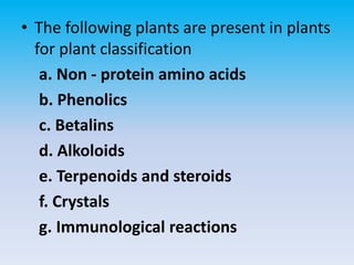 • The following plants are present in plants
for plant classification
a. Non - protein amino acids
b. Phenolics
c. Betalins
d. Alkoloids
e. Terpenoids and steroids
f. Crystals
g. Immunological reactions
 