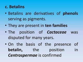 c. Betalins
• Betalins are derivatives of phenols
serving as pigments.
• They are present in ten families
• The position of Cactaceae was
disputed for many years.
• On the basis of the presence of
betalin, the position in
Centrospermae is confirmed
 