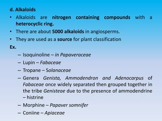 d. Alkaloids
• Alkaloids are nitrogen containing compounds with a
heterocyclic ring.
• There are about 5000 alkaloids in angiosperms.
• They are used as a source for plant classification
Ex.
– Isoquinoline – in Papaveraceae
– Lupin – Fabaceae
– Tropane – Solanaceae
– Genera Genista, Ammodendron and Adenocarpus of
Fabaceae once widely separated then grouped together in
the tribe Genisteae due to the presence of ammodendrine
– histrine
– Morphine – Papaver somnifer
– Coniine – Apiaceae
 