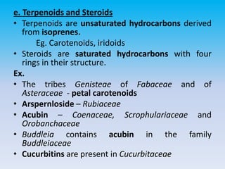 e. Terpenoids and Steroids
• Terpenoids are unsaturated hydrocarbons derived
from isoprenes.
Eg. Carotenoids, iridoids
• Steroids are saturated hydrocarbons with four
rings in their structure.
Ex.
• The tribes Genisteae of Fabaceae and of
Asteraceae - petal carotenoids
• Arspernloside – Rubiaceae
• Acubin – Coenaceae, Scrophulariaceae and
Orobanchaceae
• Buddleia contains acubin in the family
Buddleiaceae
• Cucurbitins are present in Cucurbitaceae
 