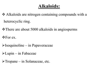 Alkaloids:
 Alkaloids are nitrogen containing compounds with a
heterocyclic ring.
There are about 5000 alkaloids in angiosperms
For ex.
Isoquinoline – in Papaveraceae
Lupin – in Fabaceae
Tropane – in Solanaceae, etc.
 