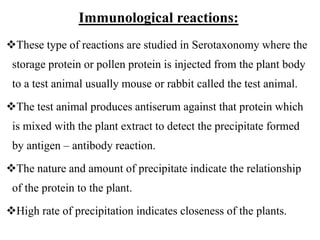 Immunological reactions:
These type of reactions are studied in Serotaxonomy where the
storage protein or pollen protein is injected from the plant body
to a test animal usually mouse or rabbit called the test animal.
The test animal produces antiserum against that protein which
is mixed with the plant extract to detect the precipitate formed
by antigen – antibody reaction.
The nature and amount of precipitate indicate the relationship
of the protein to the plant.
High rate of precipitation indicates closeness of the plants.
 