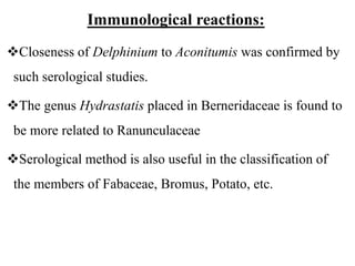 Immunological reactions:
Closeness of Delphinium to Aconitumis was confirmed by
such serological studies.
The genus Hydrastatis placed in Berneridaceae is found to
be more related to Ranunculaceae
Serological method is also useful in the classification of
the members of Fabaceae, Bromus, Potato, etc.
 