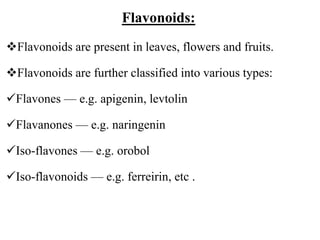 Flavonoids:
Flavonoids are present in leaves, flowers and fruits.
Flavonoids are further classified into various types:
Flavones — e.g. apigenin, levtolin
Flavanones — e.g. naringenin
Iso-flavones — e.g. orobol
Iso-flavonoids — e.g. ferreirin, etc .
 