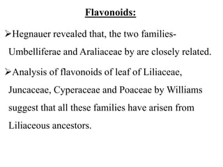 Flavonoids:
Hegnauer revealed that, the two families-
Umbelliferae and Araliaceae by are closely related.
Analysis of flavonoids of leaf of Liliaceae,
Juncaceae, Cyperaceae and Poaceae by Williams
suggest that all these families have arisen from
Liliaceous ancestors.
 